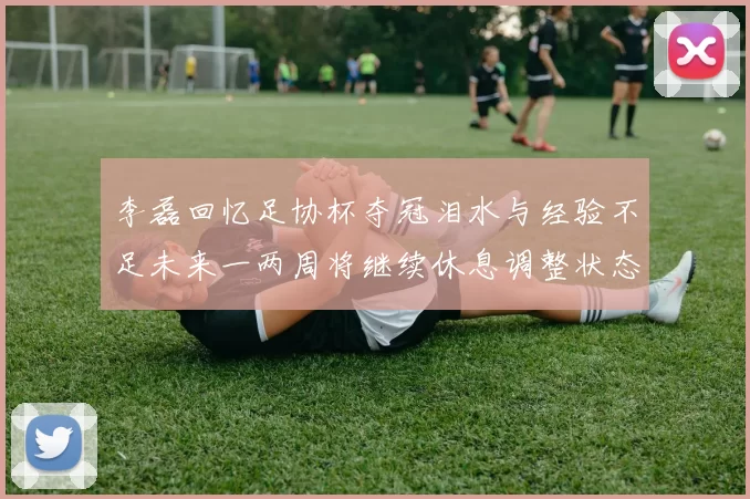 李磊回忆足协杯夺冠泪水与经验不足未来一两周将继续休息调整状态