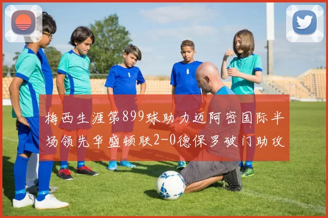 梅西生涯第899球助力迈阿密国际半场领先华盛顿联2-0德保罗破门助攻