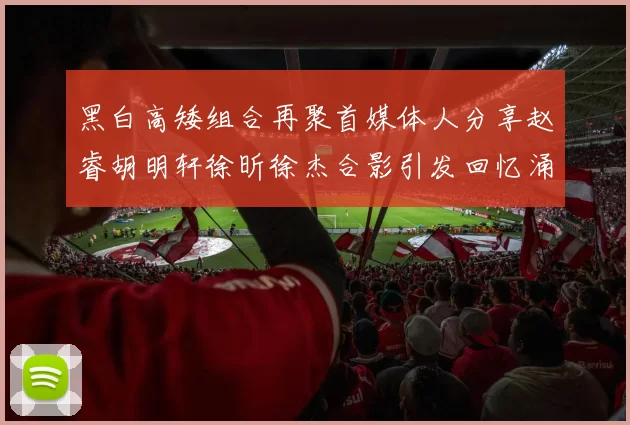 黑白高矮组合再聚首媒体人分享赵睿胡明轩徐昕徐杰合影引发回忆涌现