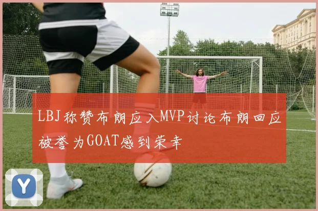 LBJ称赞布朗应入MVP讨论布朗回应被誉为GOAT感到荣幸