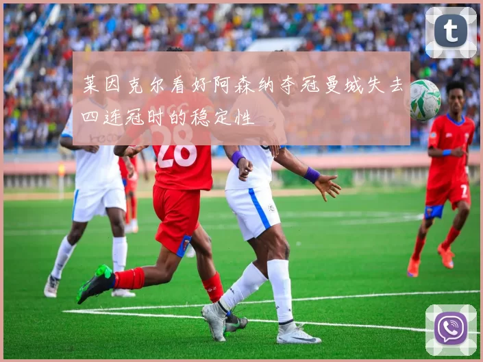 莱因克尔看好阿森纳夺冠曼城失去四连冠时的稳定性
